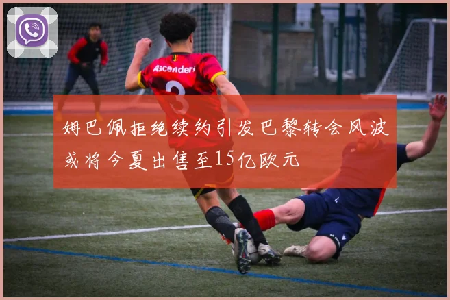姆巴佩拒绝续约引发巴黎转会风波或将今夏出售至15亿欧元