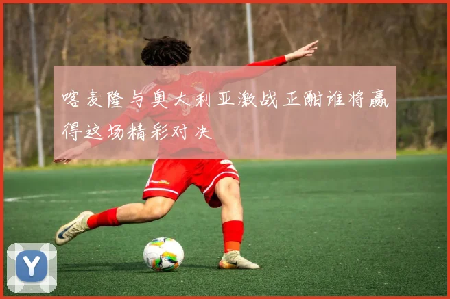 喀麦隆与奥大利亚激战正酣谁将赢得这场精彩对决