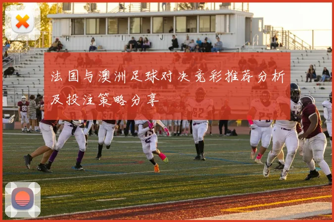 法国与澳洲足球对决竞彩推荐分析及投注策略分享