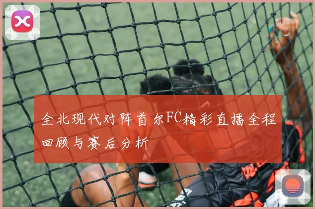 全北现代对阵首尔FC精彩直播全程回顾与赛后分析