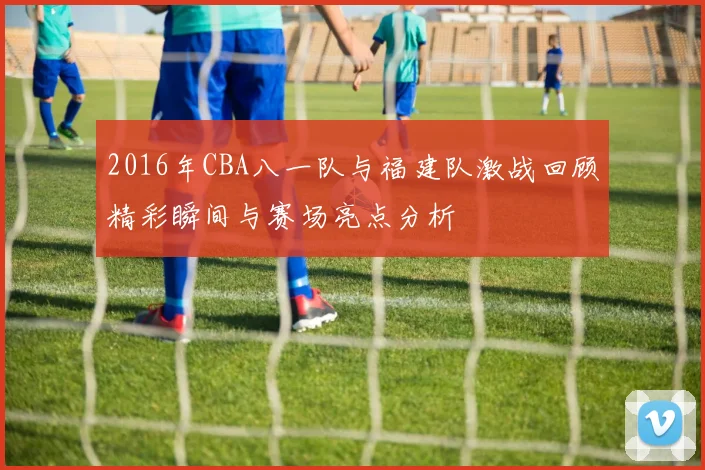 2016年CBA八一队与福建队激战回顾精彩瞬间与赛场亮点分析