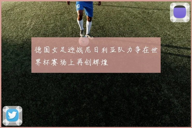 德国女足迎战尼日利亚队力争在世界杯赛场上再创辉煌