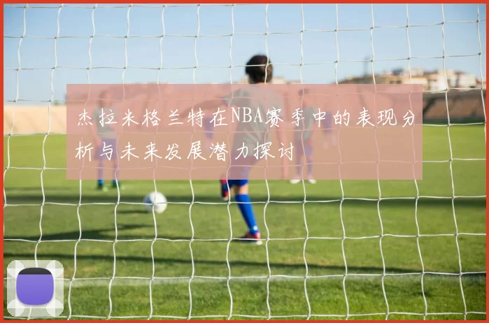 杰拉米格兰特在NBA赛季中的表现分析与未来发展潜力探讨