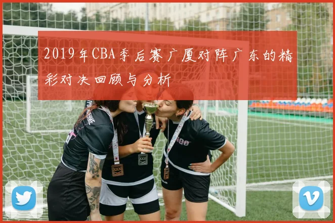 2019年CBA季后赛广厦对阵广东的精彩对决回顾与分析