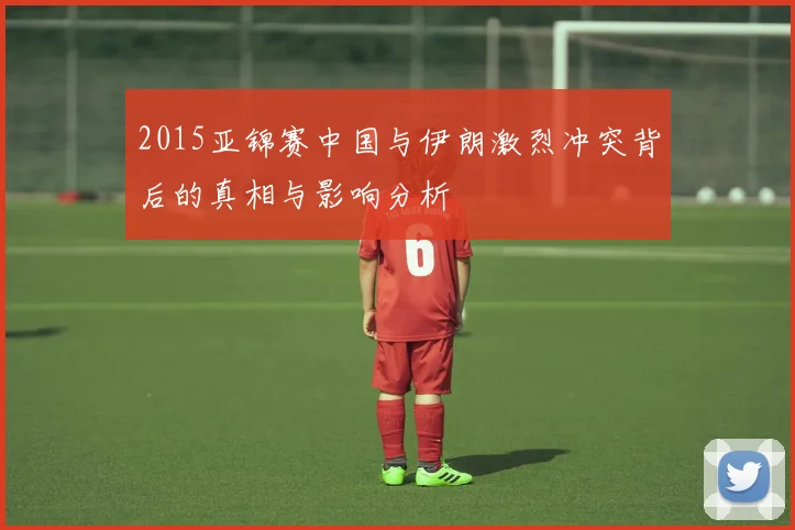 2015亚锦赛中国与伊朗激烈冲突背后的真相与影响分析