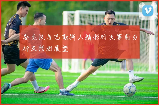 委竞技与巴勒斯人精彩对决赛前分析及预测展望