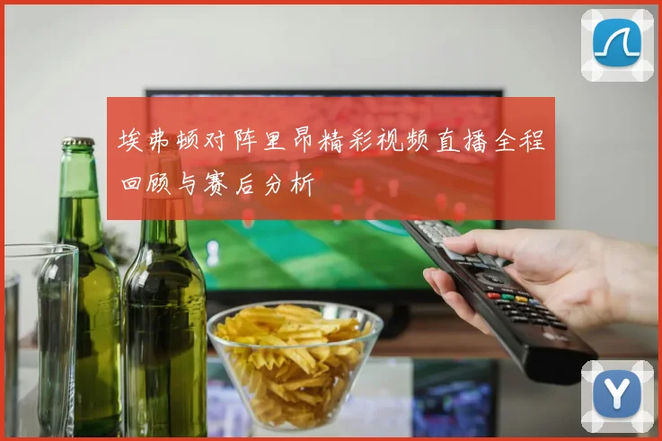 埃弗顿对阵里昂精彩视频直播全程回顾与赛后分析