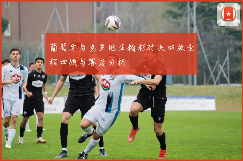 葡萄牙与克罗地亚精彩对决回放全程回顾与赛后分析