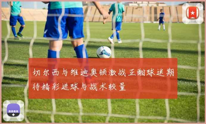 切尔西与维迪奥顿激战正酣球迷期待精彩进球与战术较量