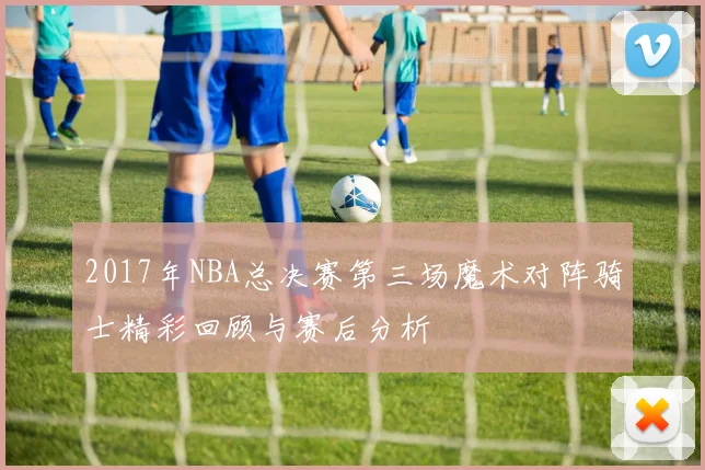 2017年NBA总决赛第三场魔术对阵骑士精彩回顾与赛后分析