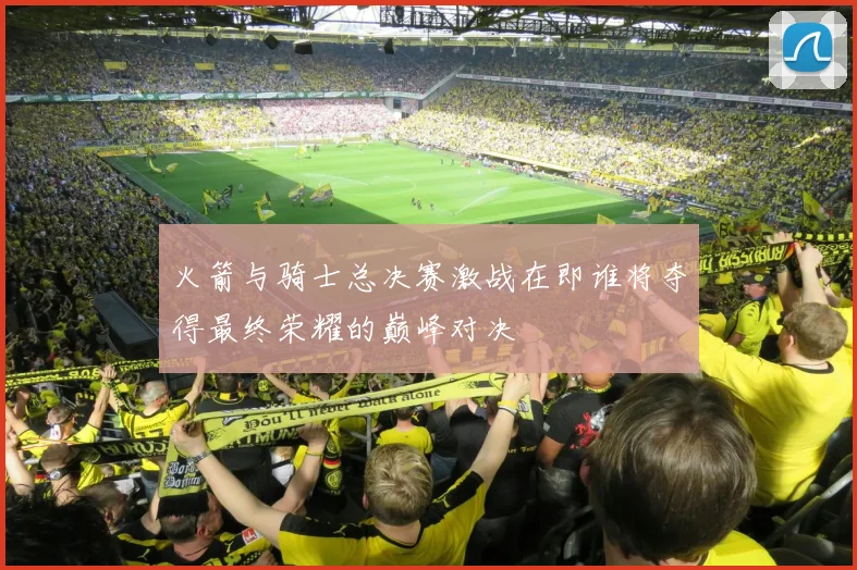 火箭与骑士总决赛激战在即谁将夺得最终荣耀的巅峰对决