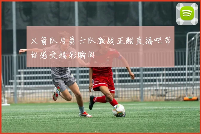 火箭队与爵士队激战正酣直播吧带你感受精彩瞬间