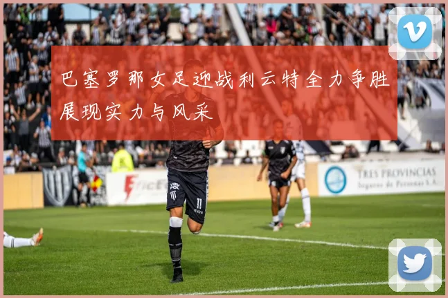 巴塞罗那女足迎战利云特全力争胜展现实力与风采