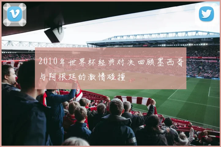 2010年世界杯经典对决回顾墨西哥与阿根廷的激情碰撞
