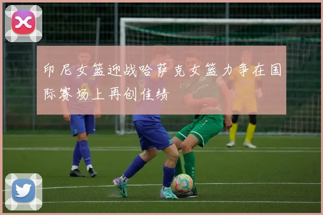 印尼女篮迎战哈萨克女篮力争在国际赛场上再创佳绩