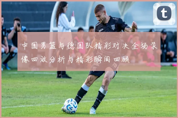 中国男篮与德国队精彩对决全场录像回放分析与精彩瞬间回顾