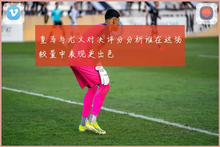 皇马与尤文对决评分分析谁在这场较量中表现更出色