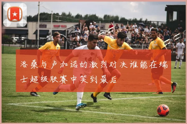 洛桑与卢加诺的激烈对决谁能在瑞士超级联赛中笑到最后