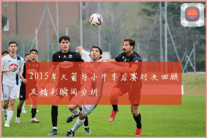 2015年火箭与小牛季后赛对决回顾及精彩瞬间分析