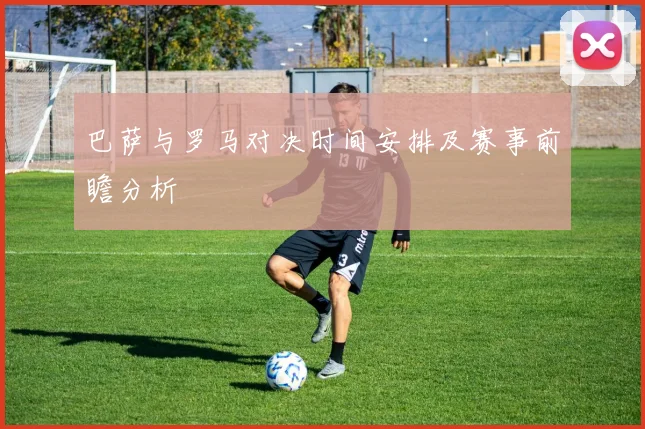巴萨与罗马对决时间安排及赛事前瞻分析