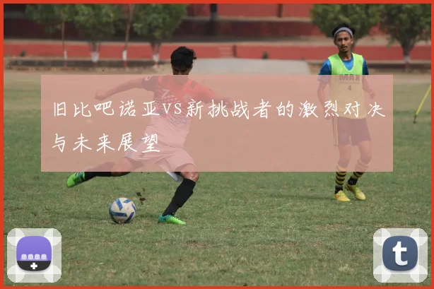 旧比吧诺亚vs新挑战者的激烈对决与未来展望