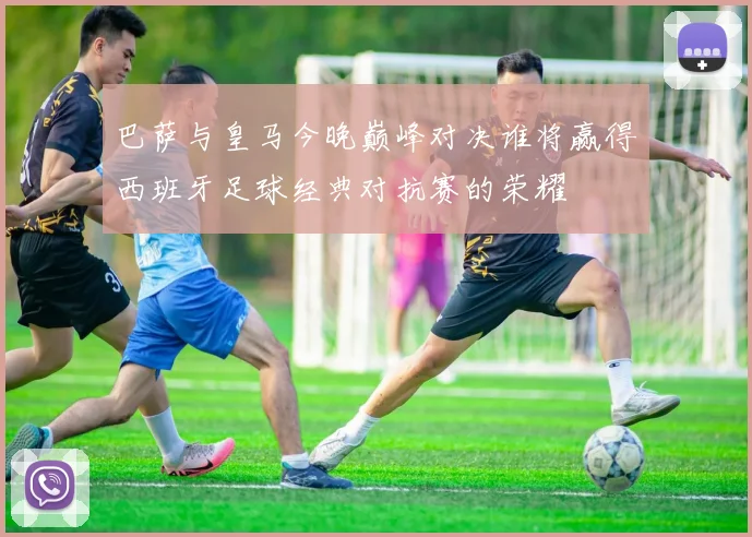 巴萨与皇马今晚巅峰对决谁将赢得西班牙足球经典对抗赛的荣耀
