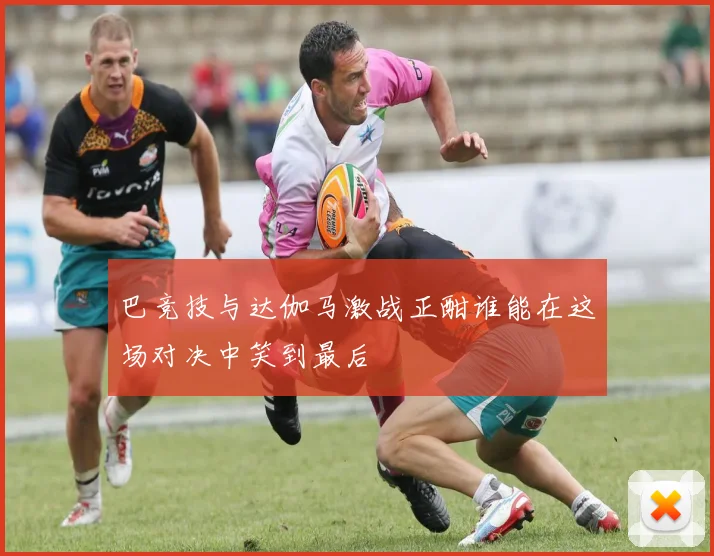 巴竞技与达伽马激战正酣谁能在这场对决中笑到最后