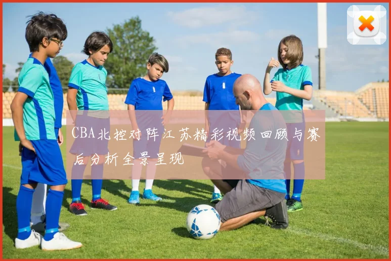CBA北控对阵江苏精彩视频回顾与赛后分析全景呈现