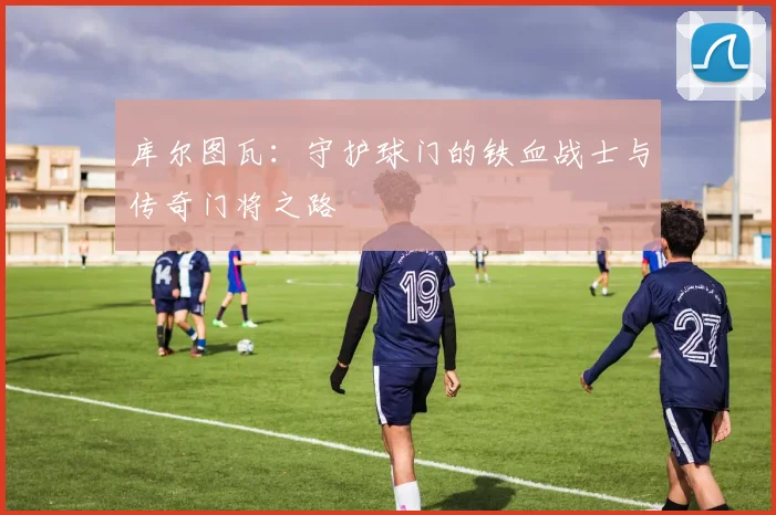 库尔图瓦：守护球门的铁血战士与传奇门将之路