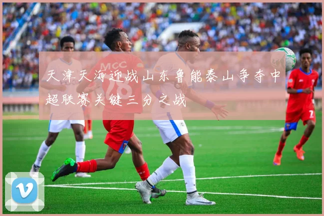 天津天海迎战山东鲁能泰山争夺中超联赛关键三分之战