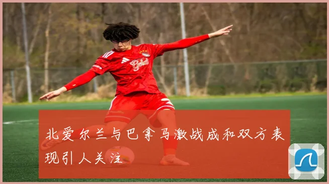 北爱尔兰与巴拿马激战成和双方表现引人关注