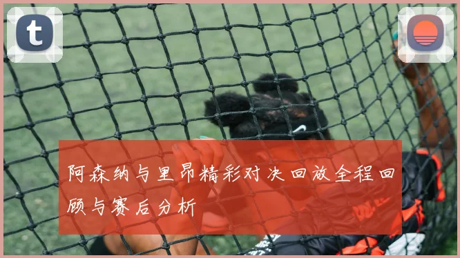 阿森纳与里昂精彩对决回放全程回顾与赛后分析