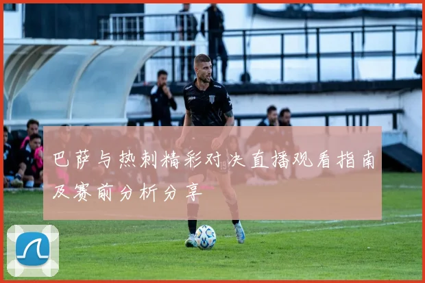 巴萨与热刺精彩对决直播观看指南及赛前分析分享