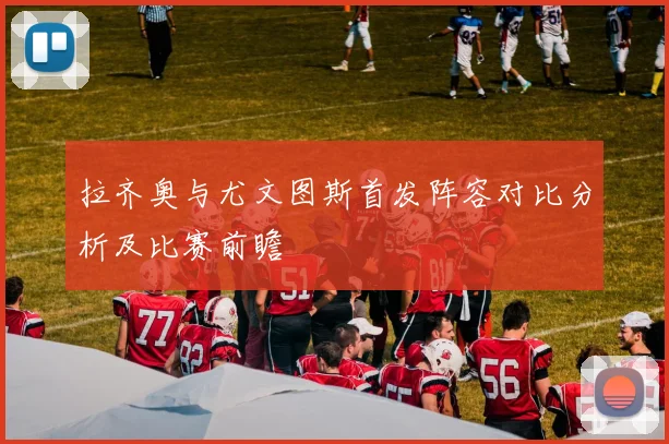 拉齐奥与尤文图斯首发阵容对比分析及比赛前瞻