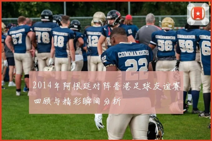 2014年阿根廷对阵香港足球友谊赛回顾与精彩瞬间分析