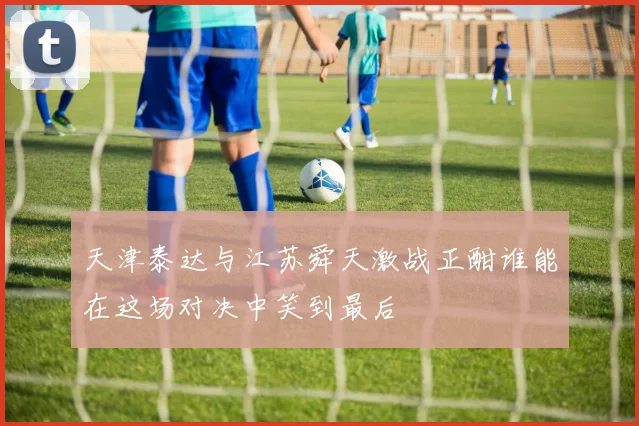天津泰达与江苏舜天激战正酣谁能在这场对决中笑到最后