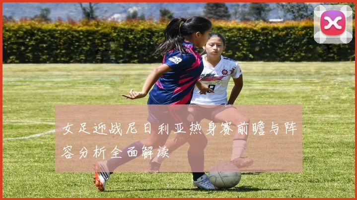 女足迎战尼日利亚热身赛前瞻与阵容分析全面解读