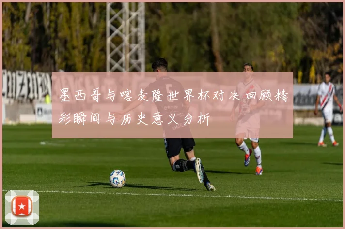 墨西哥与喀麦隆世界杯对决回顾精彩瞬间与历史意义分析