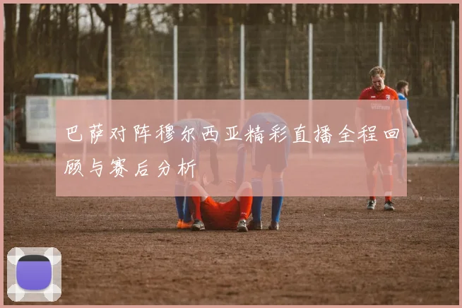 巴萨对阵穆尔西亚精彩直播全程回顾与赛后分析