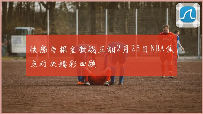 快船与掘金激战正酣2月25日NBA焦点对决精彩回顾
