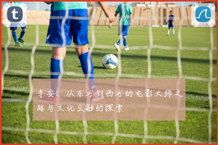 李安：从东方到西方的电影大师之路与文化交融的探索