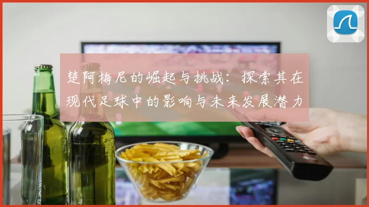 楚阿梅尼的崛起与挑战：探索其在现代足球中的影响与未来发展潜力