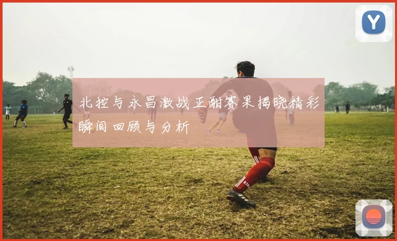 北控与永昌激战正酣赛果揭晓精彩瞬间回顾与分析