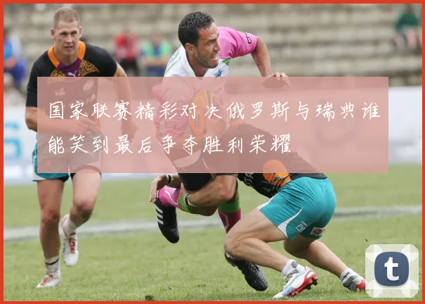 国家联赛精彩对决俄罗斯与瑞典谁能笑到最后争夺胜利荣耀