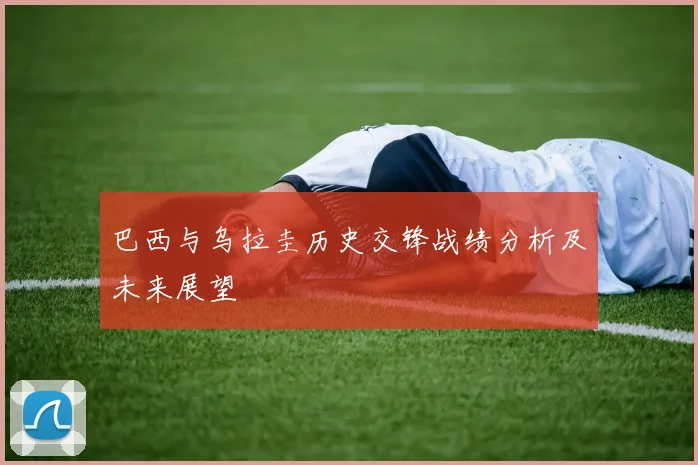 巴西与乌拉圭历史交锋战绩分析及未来展望