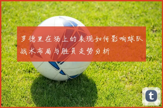 罗德里在场上的表现如何影响球队战术布局与胜负走势分析