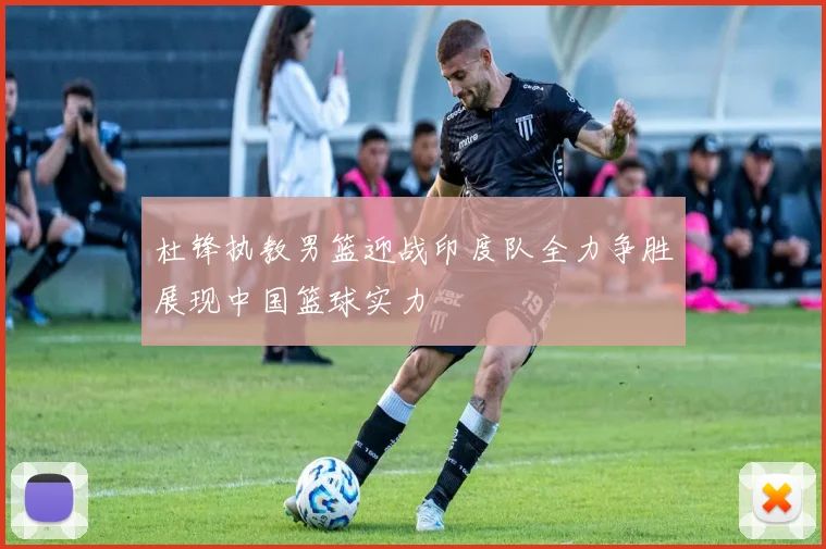 杜锋执教男篮迎战印度队全力争胜展现中国篮球实力